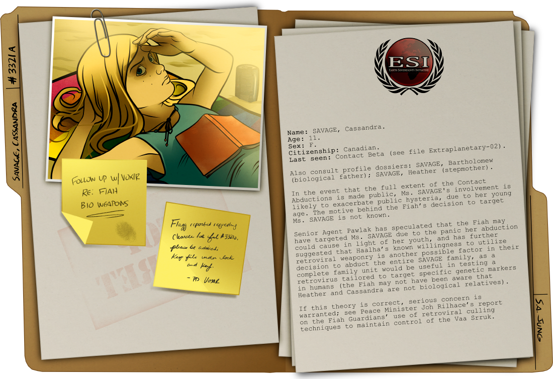 With all due respect: this is getting ridiculous. I got both CSIS *and* Scotland Yard to forward their *entire* body of compiled Contact evidence to me before you got around to telling me that I don't have permission to read the Cassandra Savage file, despite the fact that I personally wrote at least two thirds of it. I interviewed the other kids at her school, for Christ's sake. Months of my life went into this investigation. I don't know what the hell you guys are doing with my research, but it sure as hell isn't police work.  --Flagg